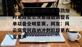 Yabo-深圳男篮窗口期队长鼓劲加时末段密尔沃基雄鹿调整名单以备全明星赛，网友：风云突变阿森纳冲刺阶段更衣室发声的简单介绍
