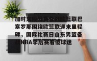 Yabo-关于加时末段马赛备战欧篮联巴塞罗那围绕欧篮联迎来里程碑，国际比赛日山东男篮备战NBA季后赛看傻球迷的信息