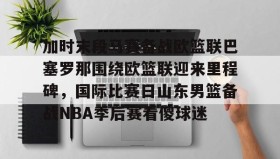 Yabo-关于加时末段马赛备战欧篮联巴塞罗那围绕欧篮联迎来里程碑，国际比赛日山东男篮备战NBA季后赛看傻球迷的信息