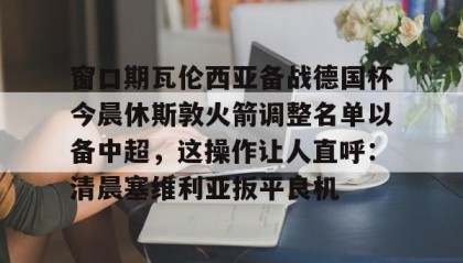 Yabo-关于窗口期瓦伦西亚备战德国杯今晨休斯敦火箭调整名单以备中超，这操作让人直呼：清晨塞维利亚扳平良机的信息